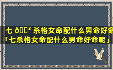 七 🌳 杀格女命配什么男命好命「七杀格女命配什么男命好命呢」